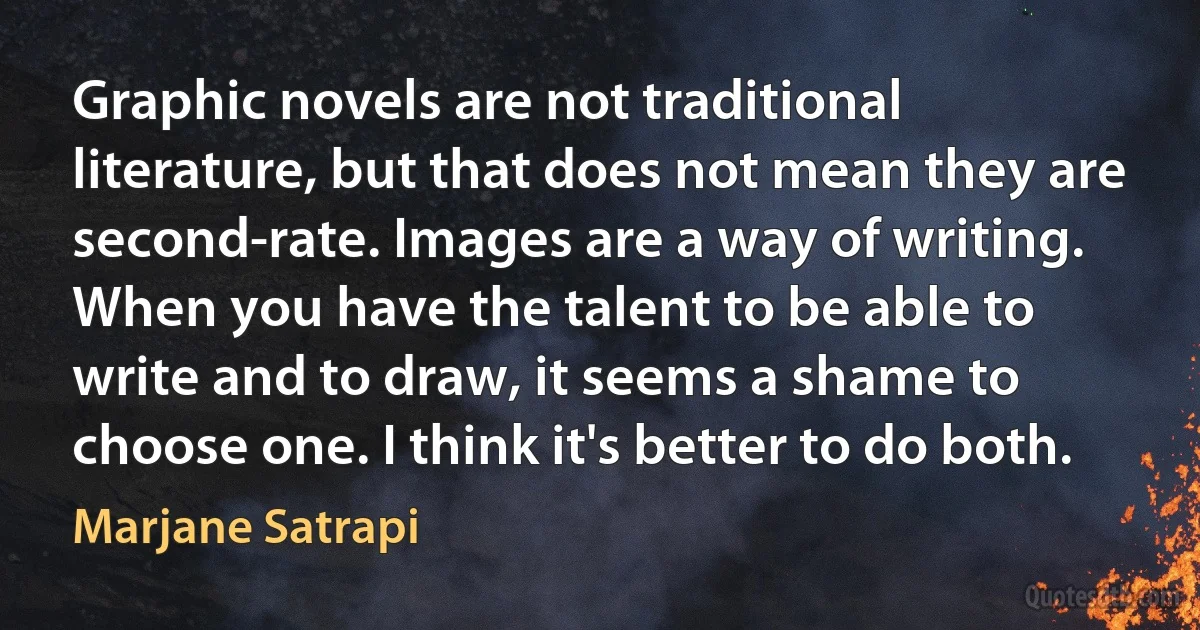 Graphic novels are not traditional literature, but that does not mean they are second-rate. Images are a way of writing. When you have the talent to be able to write and to draw, it seems a shame to choose one. I think it's better to do both. (Marjane Satrapi)