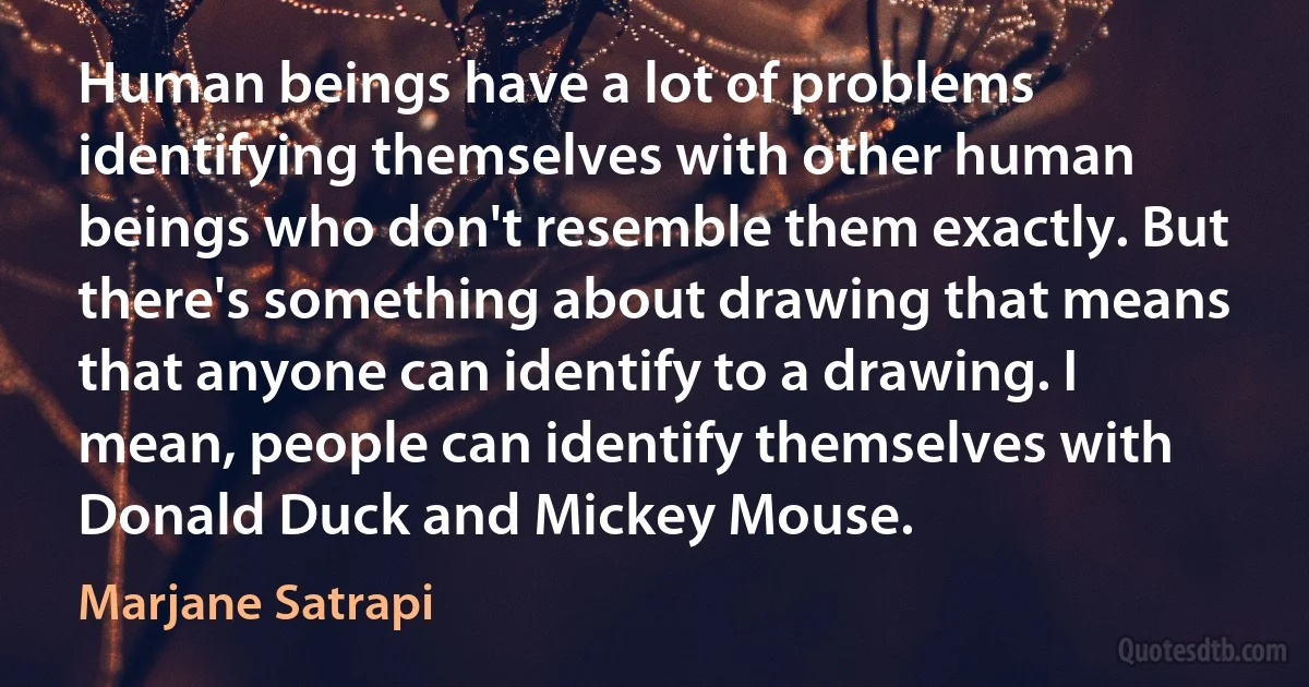 Human beings have a lot of problems identifying themselves with other human beings who don't resemble them exactly. But there's something about drawing that means that anyone can identify to a drawing. I mean, people can identify themselves with Donald Duck and Mickey Mouse. (Marjane Satrapi)