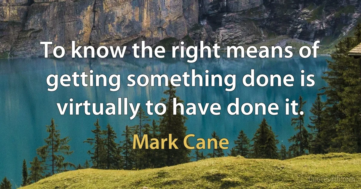 To know the right means of getting something done is virtually to have done it. (Mark Cane)