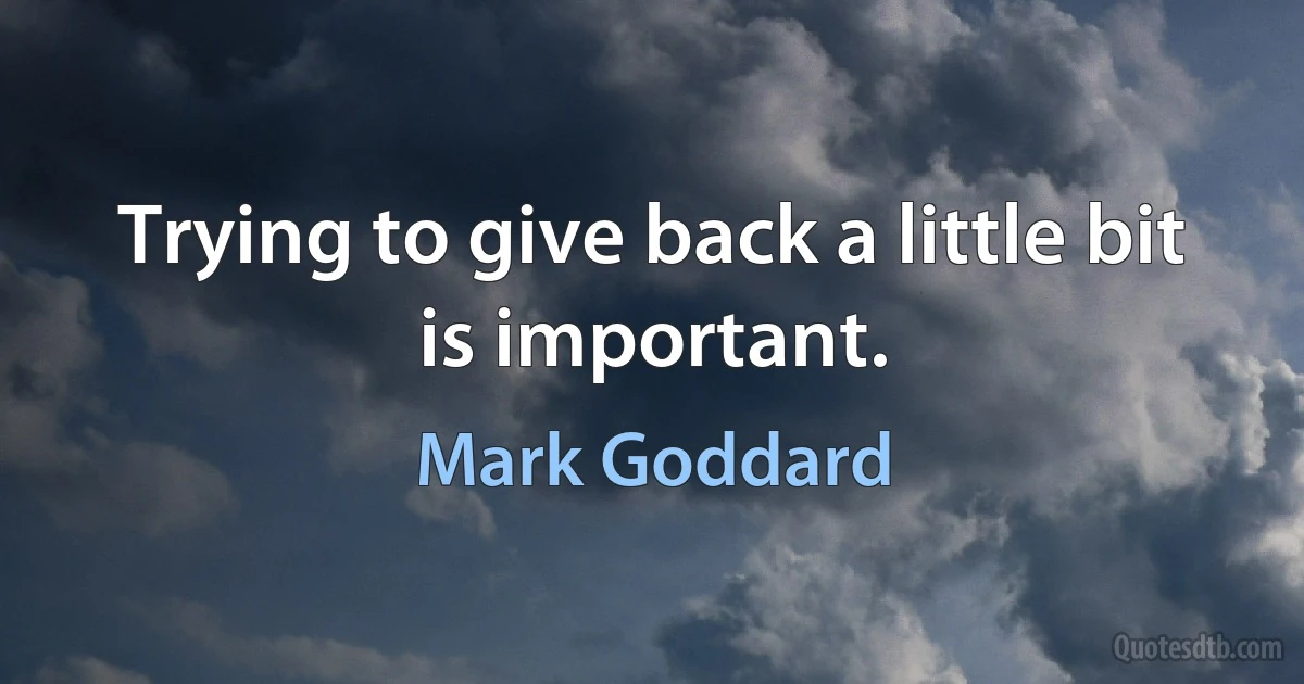 Trying to give back a little bit is important. (Mark Goddard)