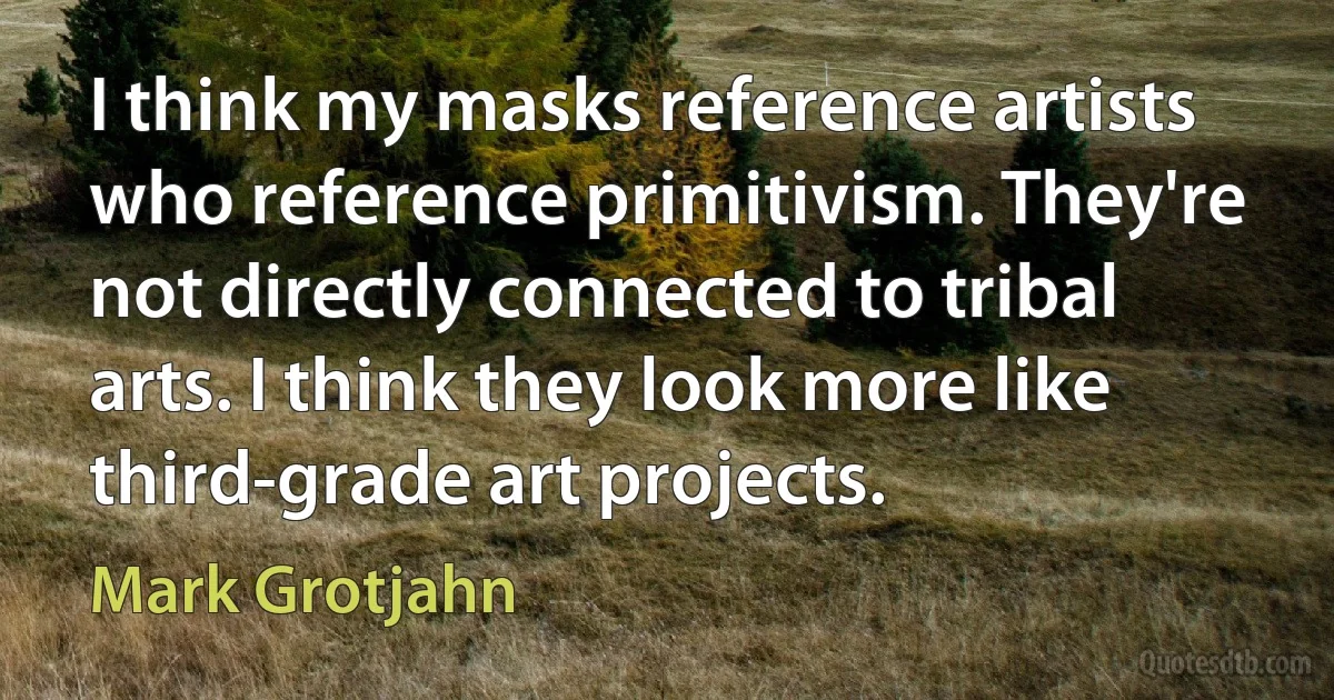 I think my masks reference artists who reference primitivism. They're not directly connected to tribal arts. I think they look more like third-grade art projects. (Mark Grotjahn)