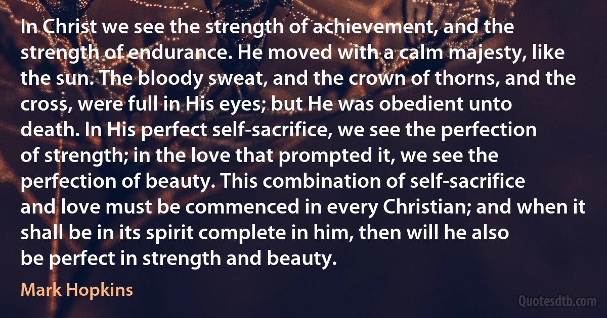 In Christ we see the strength of achievement, and the strength of endurance. He moved with a calm majesty, like the sun. The bloody sweat, and the crown of thorns, and the cross, were full in His eyes; but He was obedient unto death. In His perfect self-sacrifice, we see the perfection of strength; in the love that prompted it, we see the perfection of beauty. This combination of self-sacrifice and love must be commenced in every Christian; and when it shall be in its spirit complete in him, then will he also be perfect in strength and beauty. (Mark Hopkins)