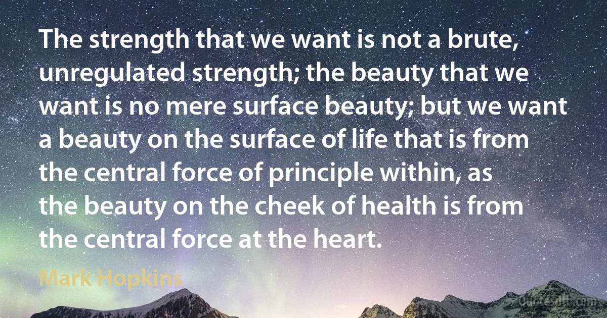 The strength that we want is not a brute, unregulated strength; the beauty that we want is no mere surface beauty; but we want a beauty on the surface of life that is from the central force of principle within, as the beauty on the cheek of health is from the central force at the heart. (Mark Hopkins)