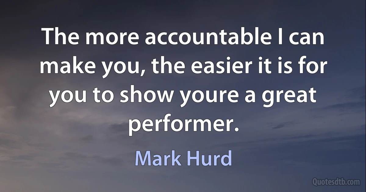 The more accountable I can make you, the easier it is for you to show youre a great performer. (Mark Hurd)