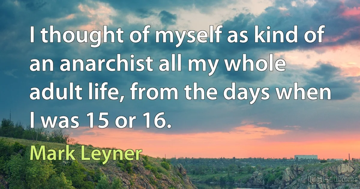 I thought of myself as kind of an anarchist all my whole adult life, from the days when I was 15 or 16. (Mark Leyner)