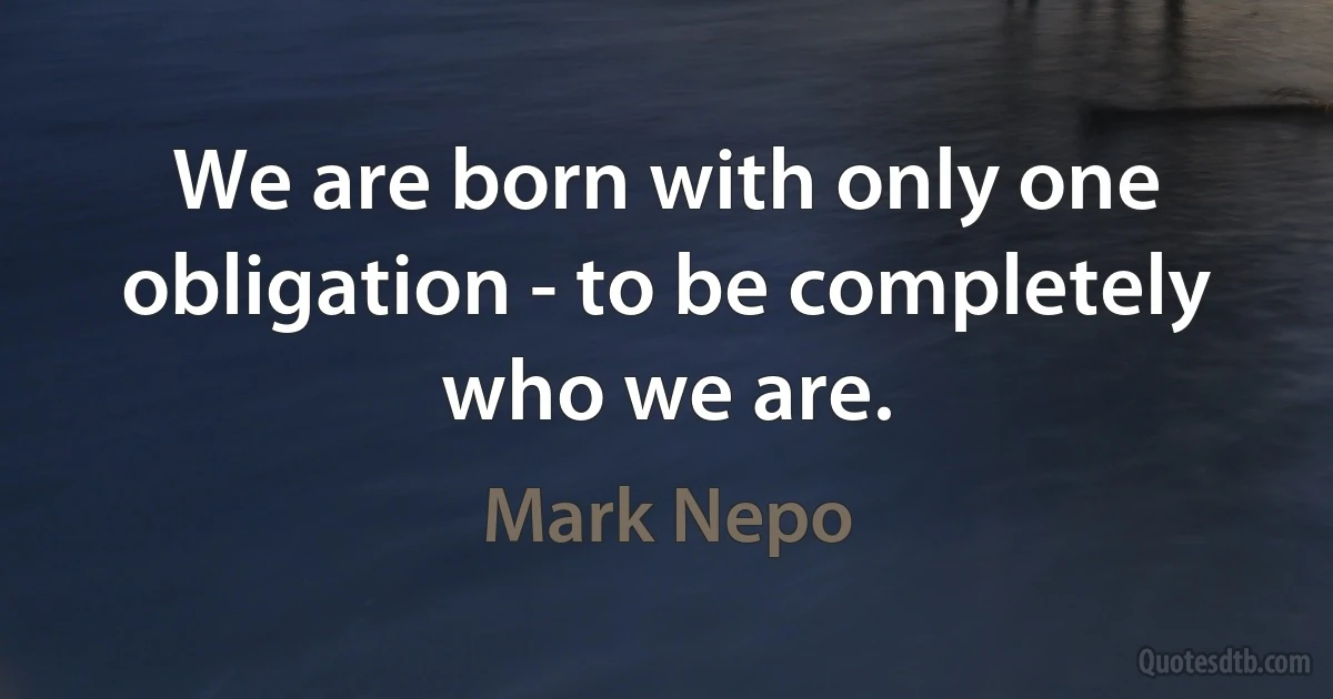 We are born with only one obligation - to be completely who we are. (Mark Nepo)