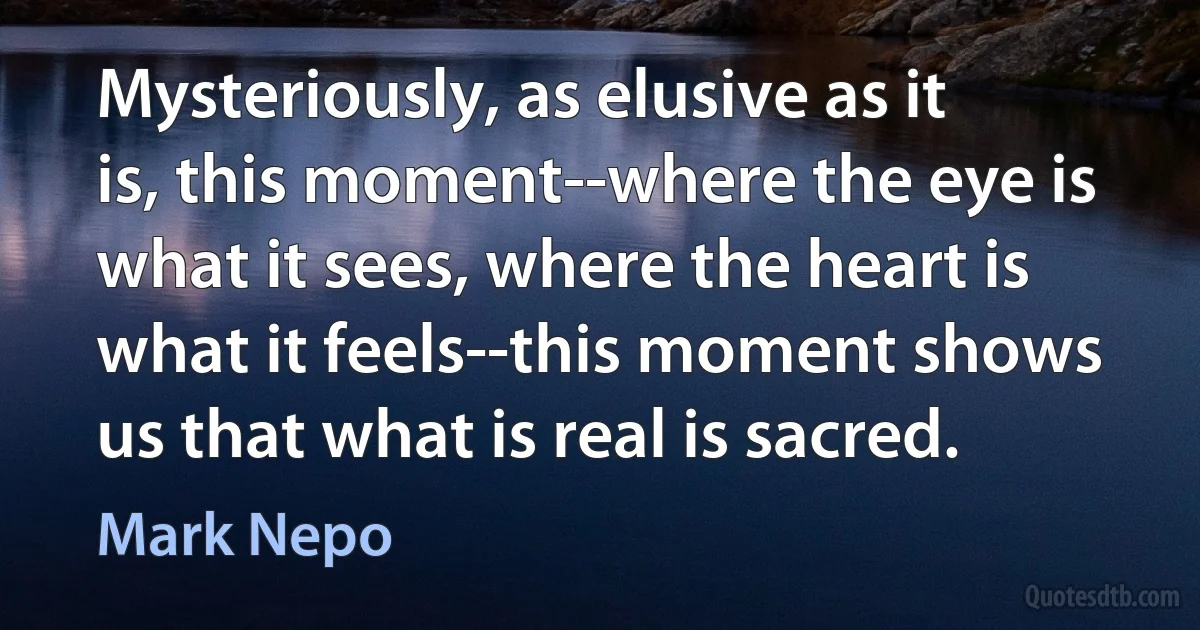 Mysteriously, as elusive as it is, this moment--where the eye is what it sees, where the heart is what it feels--this moment shows us that what is real is sacred. (Mark Nepo)