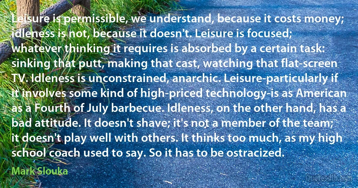 Leisure is permissible, we understand, because it costs money; idleness is not, because it doesn't. Leisure is focused; whatever thinking it requires is absorbed by a certain task: sinking that putt, making that cast, watching that flat-screen TV. Idleness is unconstrained, anarchic. Leisure-particularly if it involves some kind of high-priced technology-is as American as a Fourth of July barbecue. Idleness, on the other hand, has a bad attitude. It doesn't shave; it's not a member of the team; it doesn't play well with others. It thinks too much, as my high school coach used to say. So it has to be ostracized. (Mark Slouka)