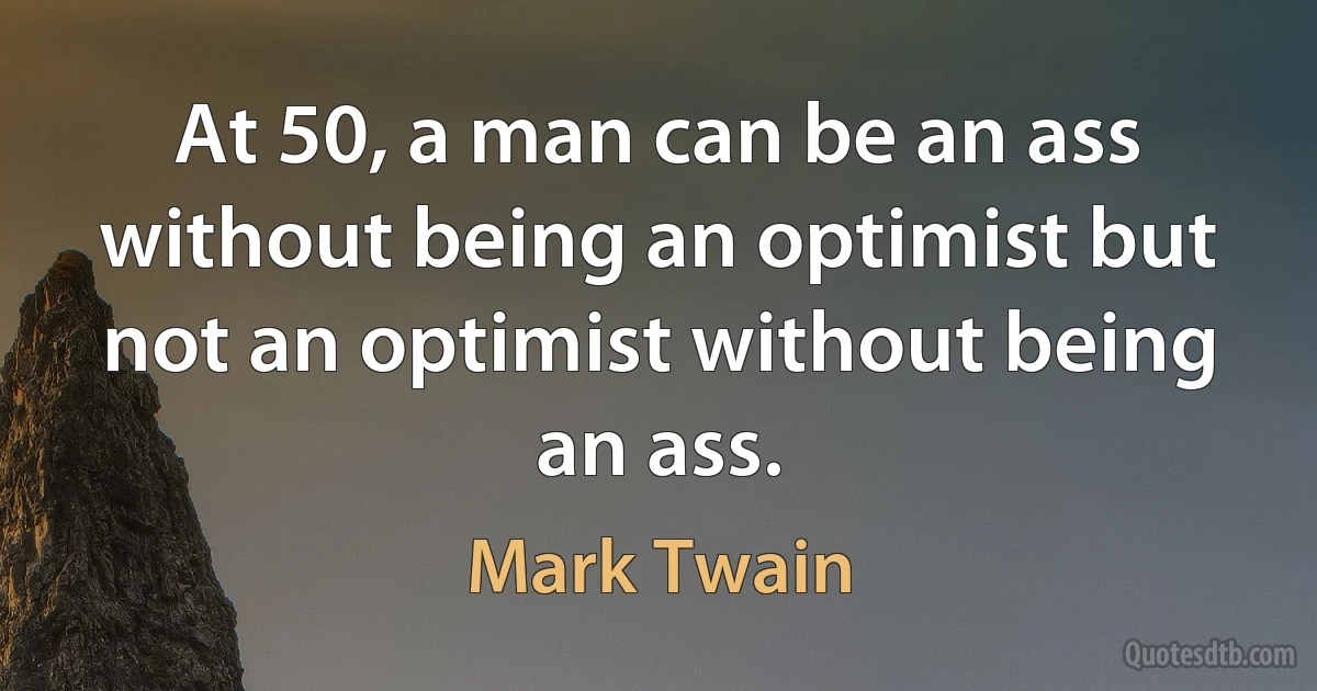 At 50, a man can be an ass without being an optimist but not an optimist without being an ass. (Mark Twain)