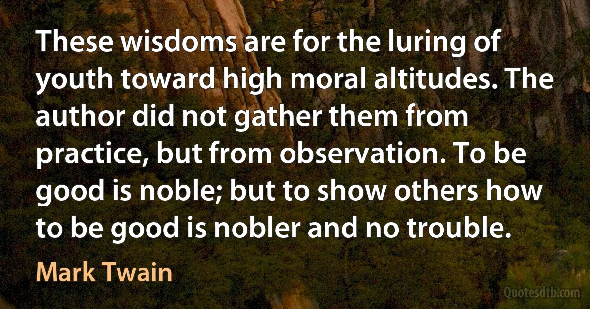 These wisdoms are for the luring of youth toward high moral altitudes. The author did not gather them from practice, but from observation. To be good is noble; but to show others how to be good is nobler and no trouble. (Mark Twain)