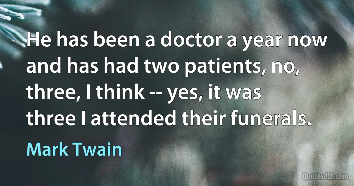 He has been a doctor a year now and has had two patients, no, three, I think -- yes, it was three I attended their funerals. (Mark Twain)