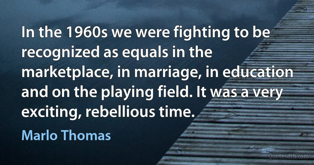 In the 1960s we were fighting to be recognized as equals in the marketplace, in marriage, in education and on the playing field. It was a very exciting, rebellious time. (Marlo Thomas)