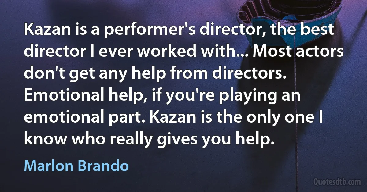 Kazan is a performer's director, the best director I ever worked with... Most actors don't get any help from directors. Emotional help, if you're playing an emotional part. Kazan is the only one I know who really gives you help. (Marlon Brando)