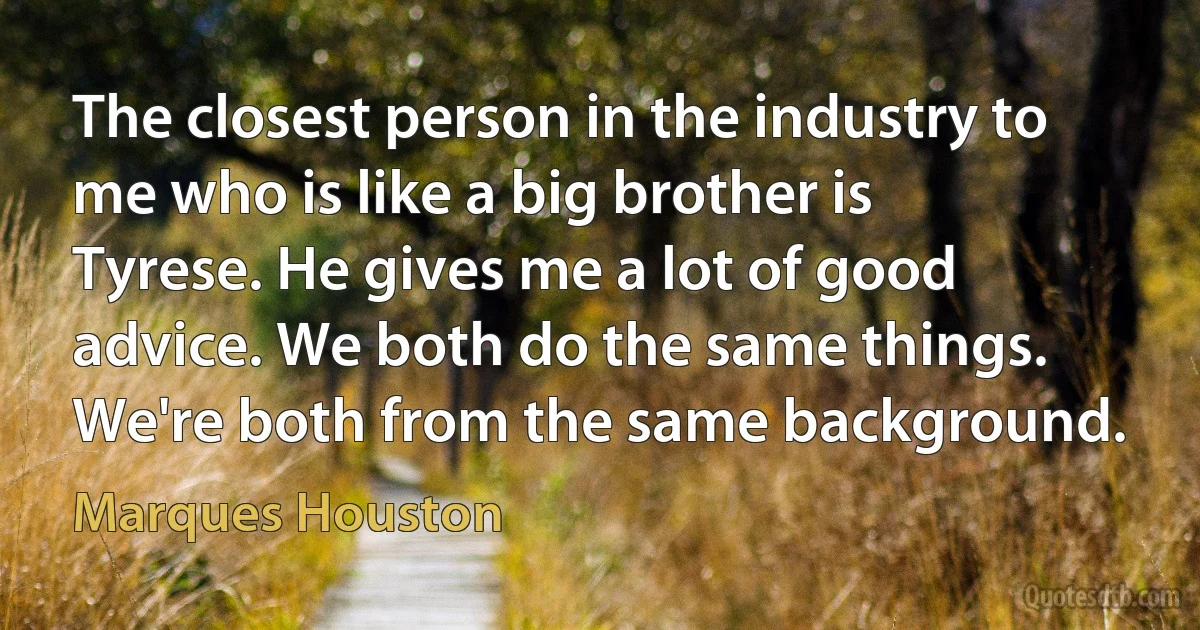 The closest person in the industry to me who is like a big brother is Tyrese. He gives me a lot of good advice. We both do the same things. We're both from the same background. (Marques Houston)