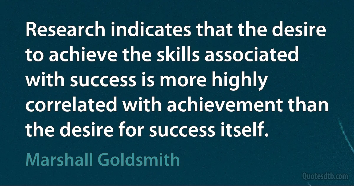 Research indicates that the desire to achieve the skills associated with success is more highly correlated with achievement than the desire for success itself. (Marshall Goldsmith)