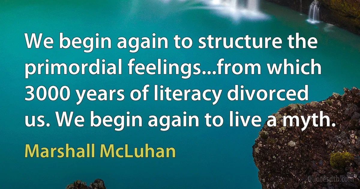 We begin again to structure the primordial feelings...from which 3000 years of literacy divorced us. We begin again to live a myth. (Marshall McLuhan)