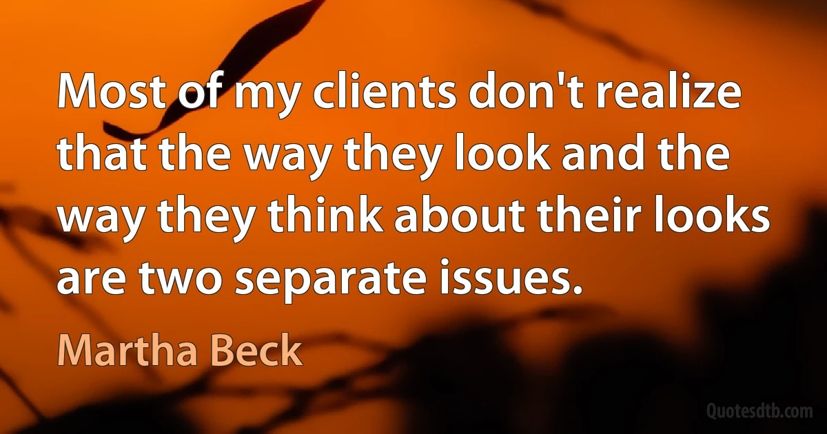 Most of my clients don't realize that the way they look and the way they think about their looks are two separate issues. (Martha Beck)