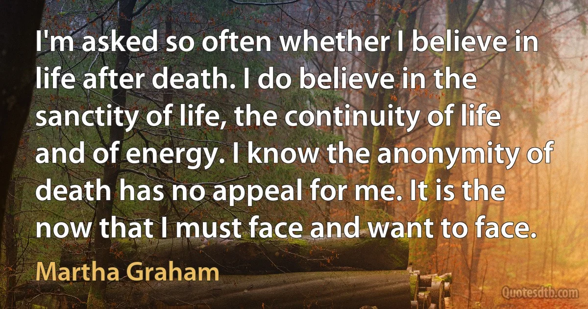 I'm asked so often whether I believe in life after death. I do believe in the sanctity of life, the continuity of life and of energy. I know the anonymity of death has no appeal for me. It is the now that I must face and want to face. (Martha Graham)