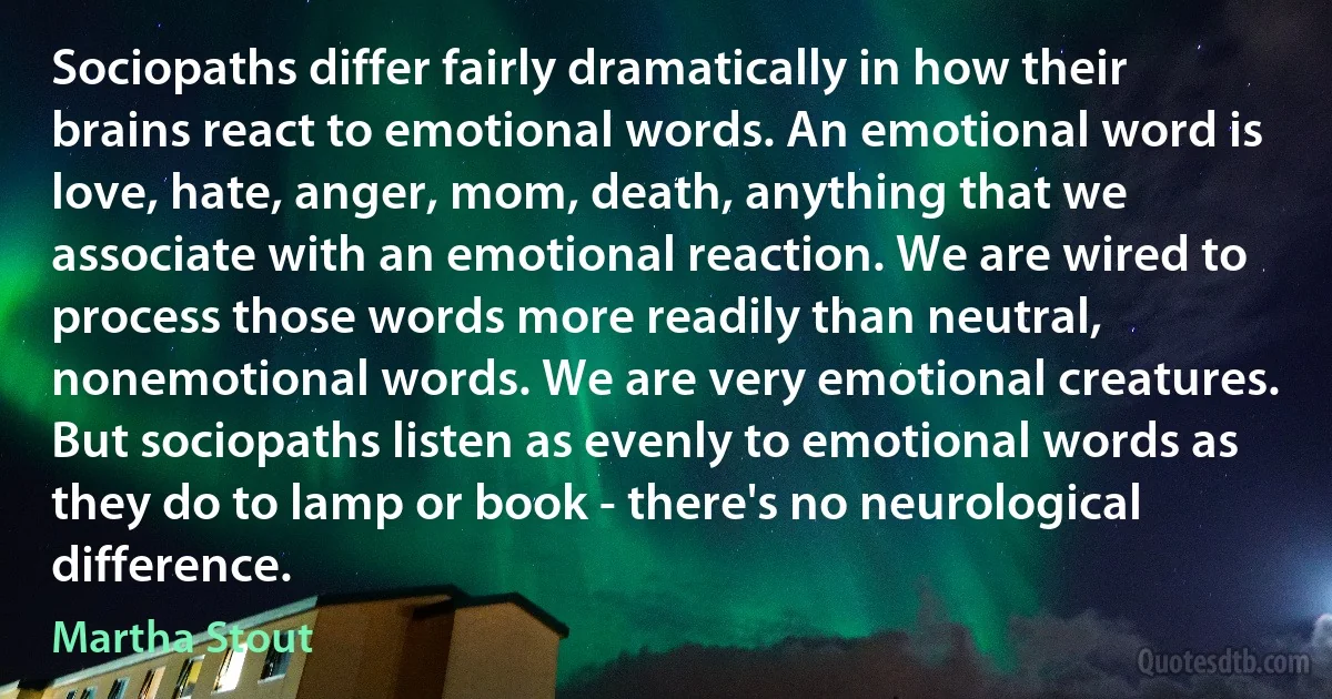 Sociopaths differ fairly dramatically in how their brains react to emotional words. An emotional word is love, hate, anger, mom, death, anything that we associate with an emotional reaction. We are wired to process those words more readily than neutral, nonemotional words. We are very emotional creatures. But sociopaths listen as evenly to emotional words as they do to lamp or book - there's no neurological difference. (Martha Stout)