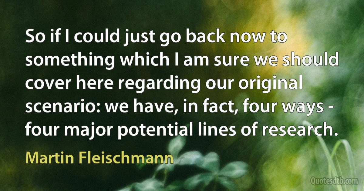 So if I could just go back now to something which I am sure we should cover here regarding our original scenario: we have, in fact, four ways - four major potential lines of research. (Martin Fleischmann)