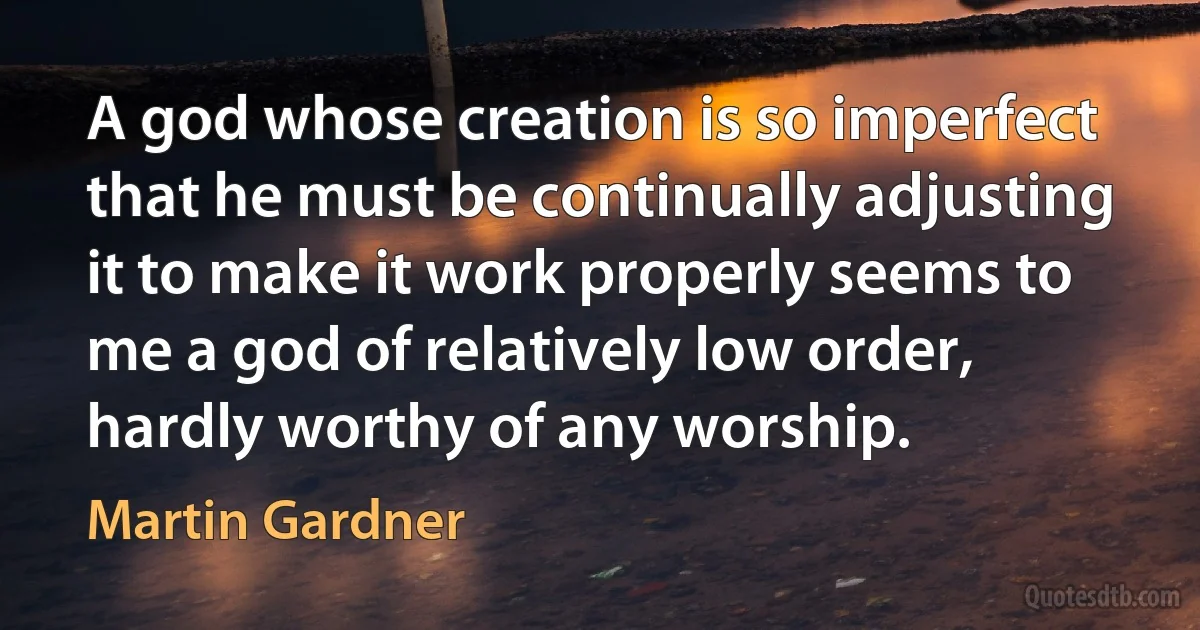 A god whose creation is so imperfect that he must be continually adjusting it to make it work properly seems to me a god of relatively low order, hardly worthy of any worship. (Martin Gardner)