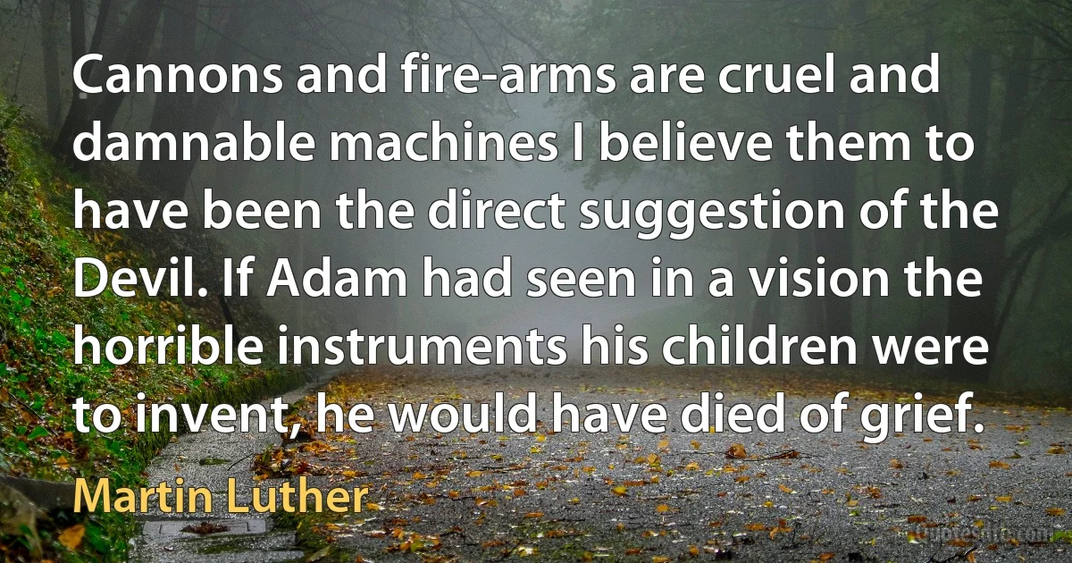 Cannons and fire-arms are cruel and damnable machines I believe them to have been the direct suggestion of the Devil. If Adam had seen in a vision the horrible instruments his children were to invent, he would have died of grief. (Martin Luther)