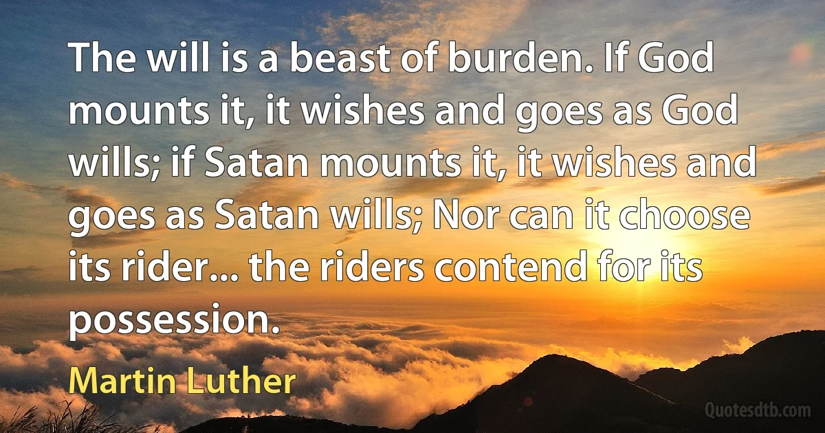 The will is a beast of burden. If God mounts it, it wishes and goes as God wills; if Satan mounts it, it wishes and goes as Satan wills; Nor can it choose its rider... the riders contend for its possession. (Martin Luther)