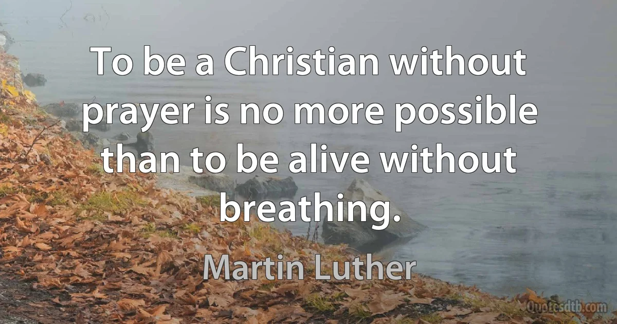 To be a Christian without prayer is no more possible than to be alive without breathing. (Martin Luther)