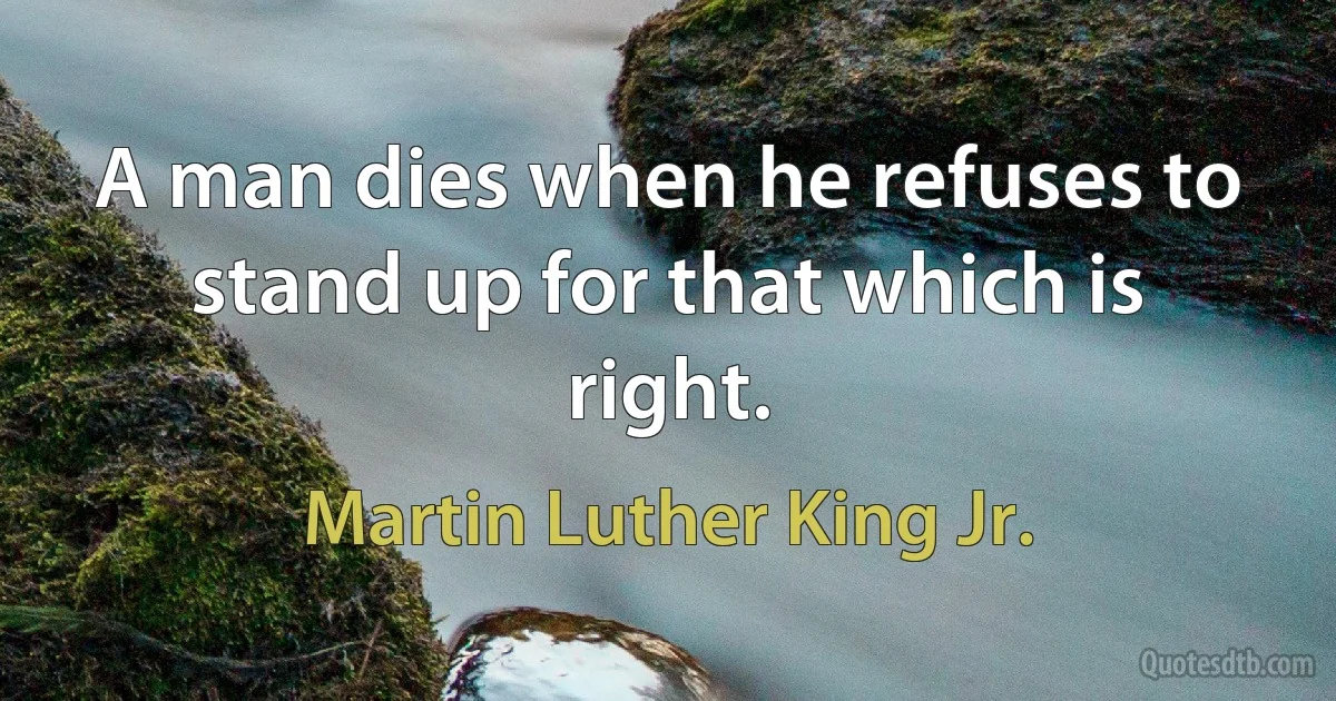 A man dies when he refuses to stand up for that which is right. (Martin Luther King Jr.)