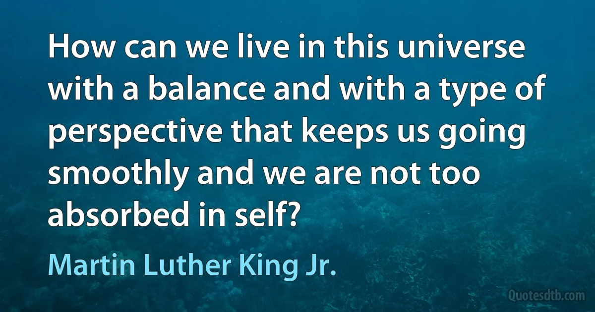 How can we live in this universe with a balance and with a type of perspective that keeps us going smoothly and we are not too absorbed in self? (Martin Luther King Jr.)