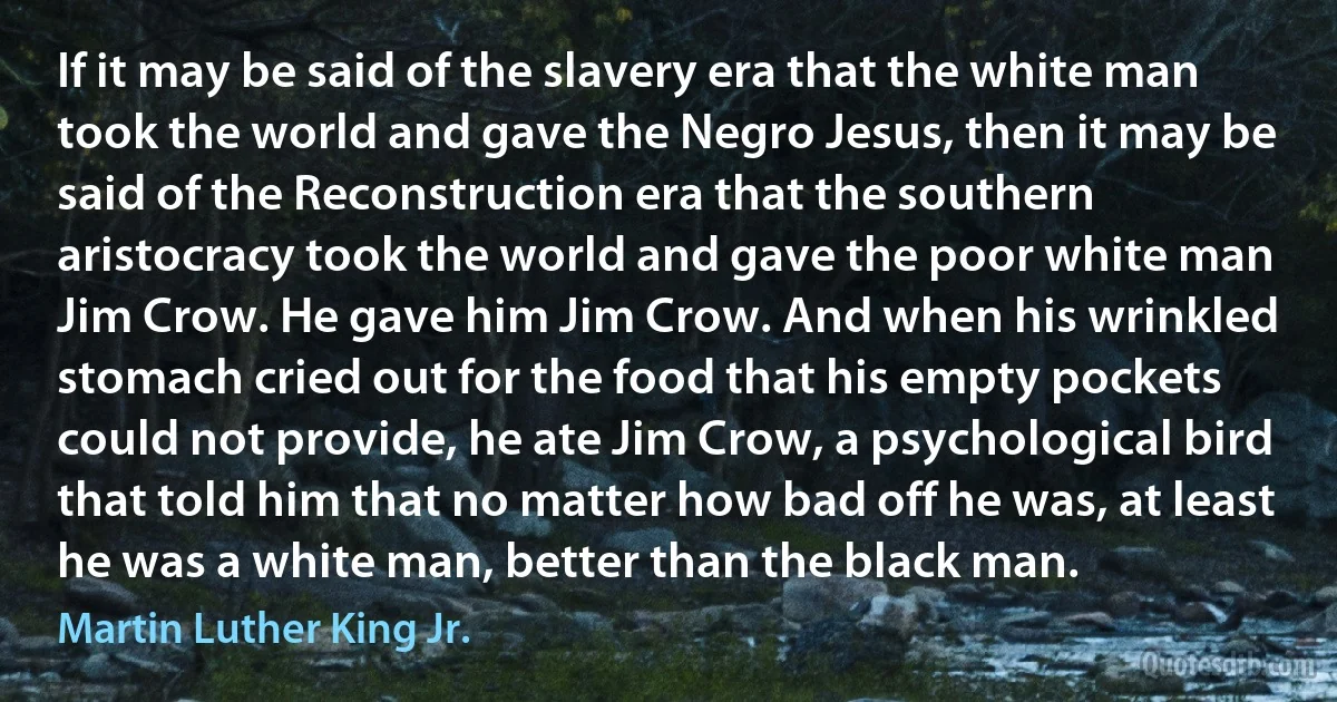 If it may be said of the slavery era that the white man took the world and gave the Negro Jesus, then it may be said of the Reconstruction era that the southern aristocracy took the world and gave the poor white man Jim Crow. He gave him Jim Crow. And when his wrinkled stomach cried out for the food that his empty pockets could not provide, he ate Jim Crow, a psychological bird that told him that no matter how bad off he was, at least he was a white man, better than the black man. (Martin Luther King Jr.)