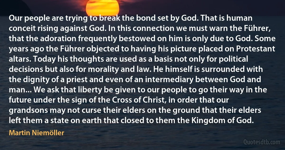 Our people are trying to break the bond set by God. That is human conceit rising against God. In this connection we must warn the Führer, that the adoration frequently bestowed on him is only due to God. Some years ago the Führer objected to having his picture placed on Protestant altars. Today his thoughts are used as a basis not only for political decisions but also for morality and law. He himself is surrounded with the dignity of a priest and even of an intermediary between God and man... We ask that liberty be given to our people to go their way in the future under the sign of the Cross of Christ, in order that our grandsons may not curse their elders on the ground that their elders left them a state on earth that closed to them the Kingdom of God. (Martin Niemöller)