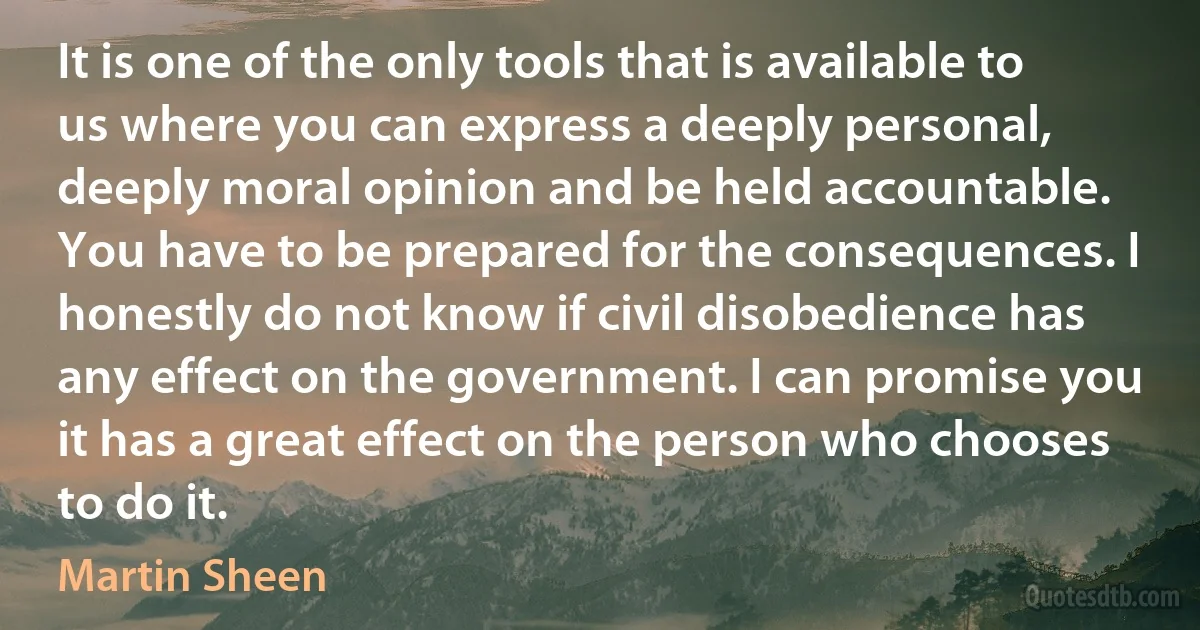 It is one of the only tools that is available to us where you can express a deeply personal, deeply moral opinion and be held accountable. You have to be prepared for the consequences. I honestly do not know if civil disobedience has any effect on the government. I can promise you it has a great effect on the person who chooses to do it. (Martin Sheen)