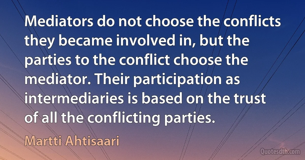 Mediators do not choose the conflicts they became involved in, but the parties to the conflict choose the mediator. Their participation as intermediaries is based on the trust of all the conflicting parties. (Martti Ahtisaari)