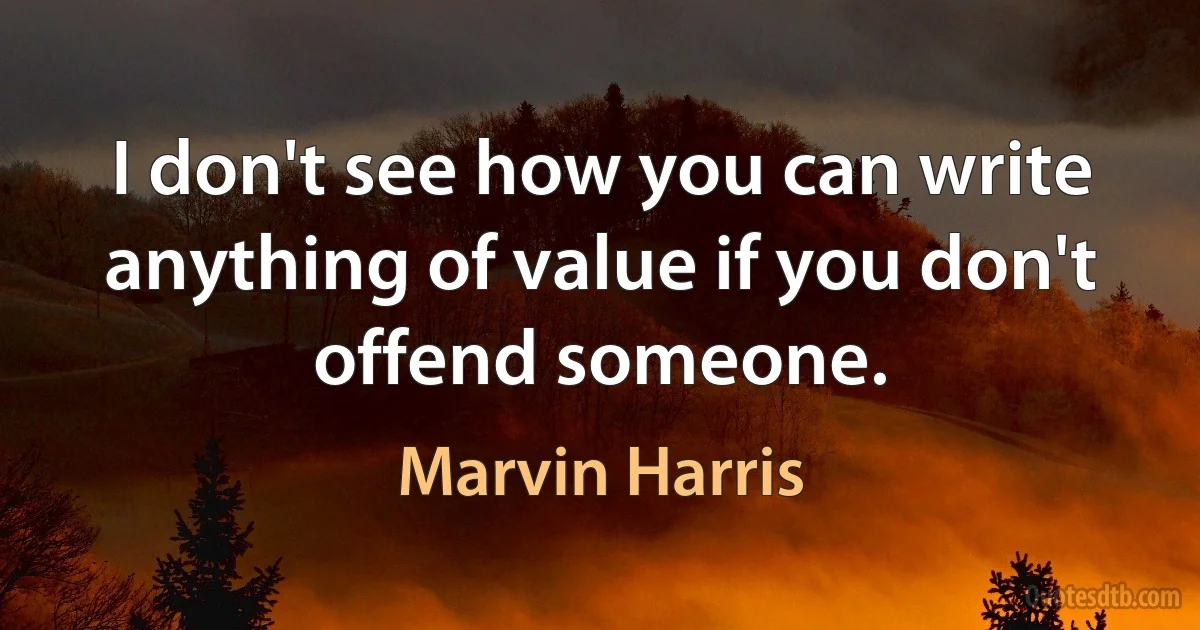 I don't see how you can write anything of value if you don't offend someone. (Marvin Harris)