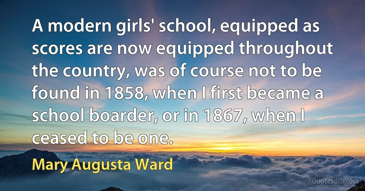 A modern girls' school, equipped as scores are now equipped throughout the country, was of course not to be found in 1858, when I first became a school boarder, or in 1867, when I ceased to be one. (Mary Augusta Ward)