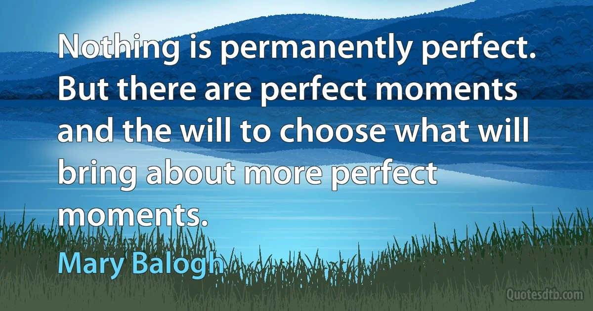 Nothing is permanently perfect. But there are perfect moments and the will to choose what will bring about more perfect moments. (Mary Balogh)