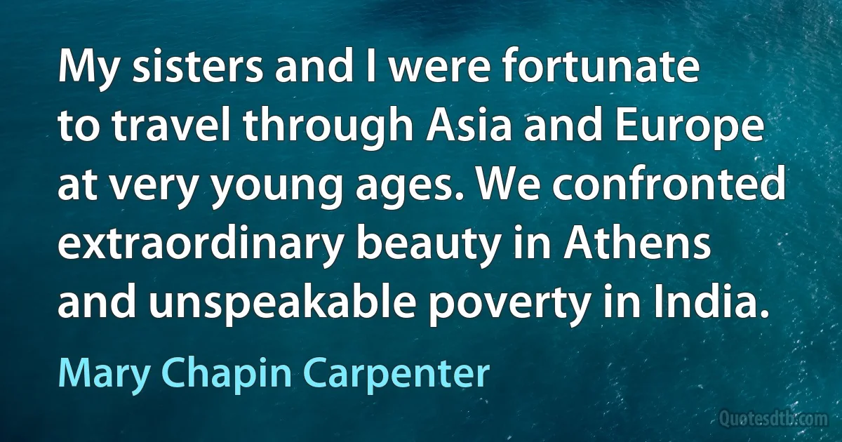 My sisters and I were fortunate to travel through Asia and Europe at very young ages. We confronted extraordinary beauty in Athens and unspeakable poverty in India. (Mary Chapin Carpenter)