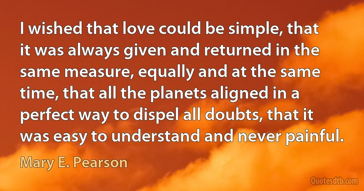 I wished that love could be simple, that it was always given and returned in the same measure, equally and at the same time, that all the planets aligned in a perfect way to dispel all doubts, that it was easy to understand and never painful. (Mary E. Pearson)