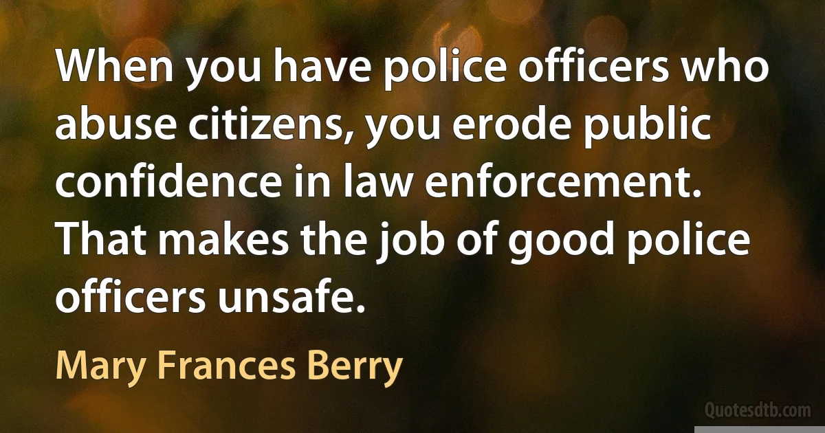 When you have police officers who abuse citizens, you erode public confidence in law enforcement. That makes the job of good police officers unsafe. (Mary Frances Berry)