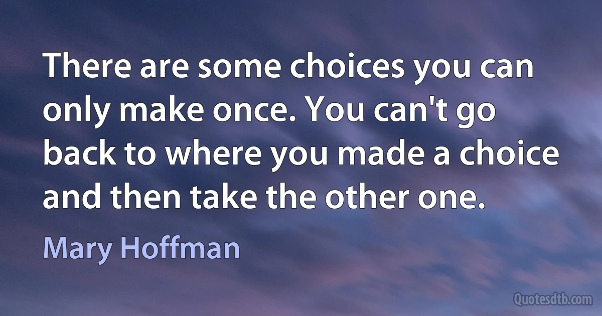 There are some choices you can only make once. You can't go back to where you made a choice and then take the other one. (Mary Hoffman)