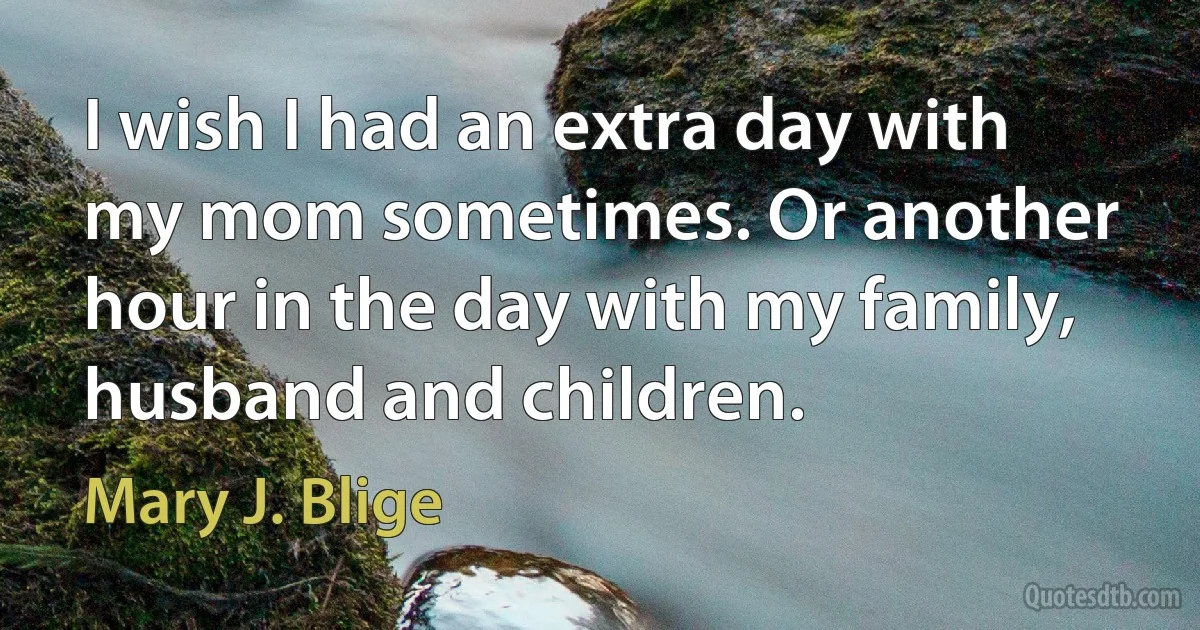 I wish I had an extra day with my mom sometimes. Or another hour in the day with my family, husband and children. (Mary J. Blige)