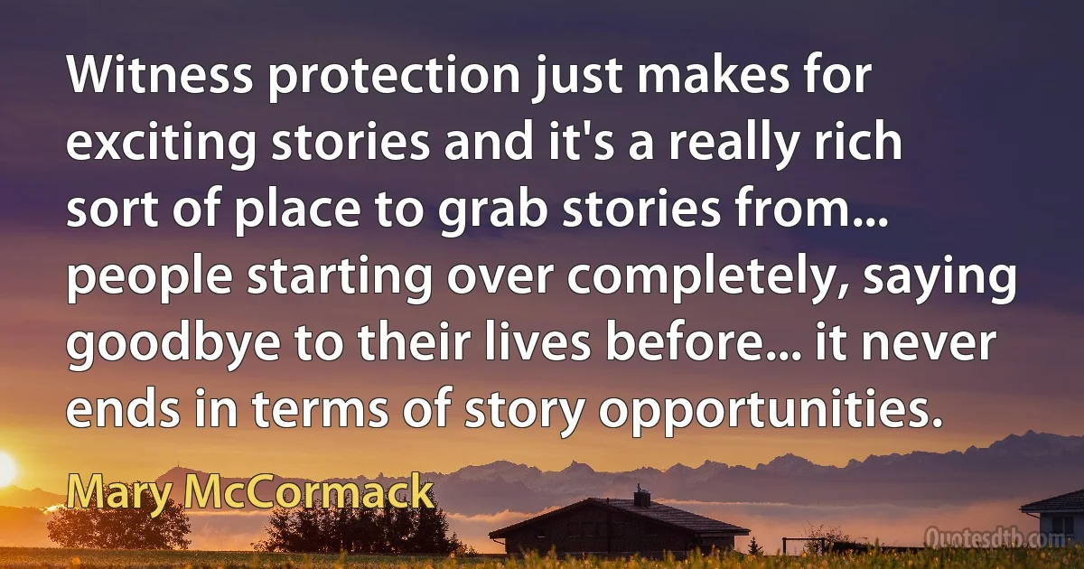 Witness protection just makes for exciting stories and it's a really rich sort of place to grab stories from... people starting over completely, saying goodbye to their lives before... it never ends in terms of story opportunities. (Mary McCormack)