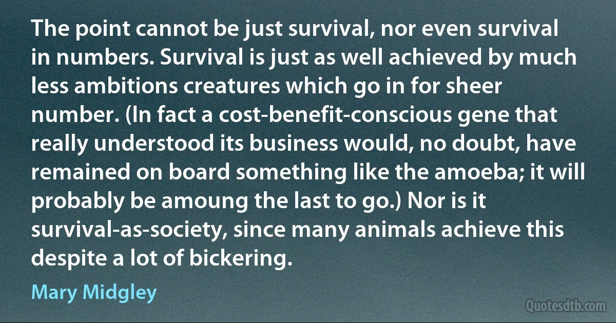 The point cannot be just survival, nor even survival in numbers. Survival is just as well achieved by much less ambitions creatures which go in for sheer number. (In fact a cost-benefit-conscious gene that really understood its business would, no doubt, have remained on board something like the amoeba; it will probably be amoung the last to go.) Nor is it survival-as-society, since many animals achieve this despite a lot of bickering. (Mary Midgley)