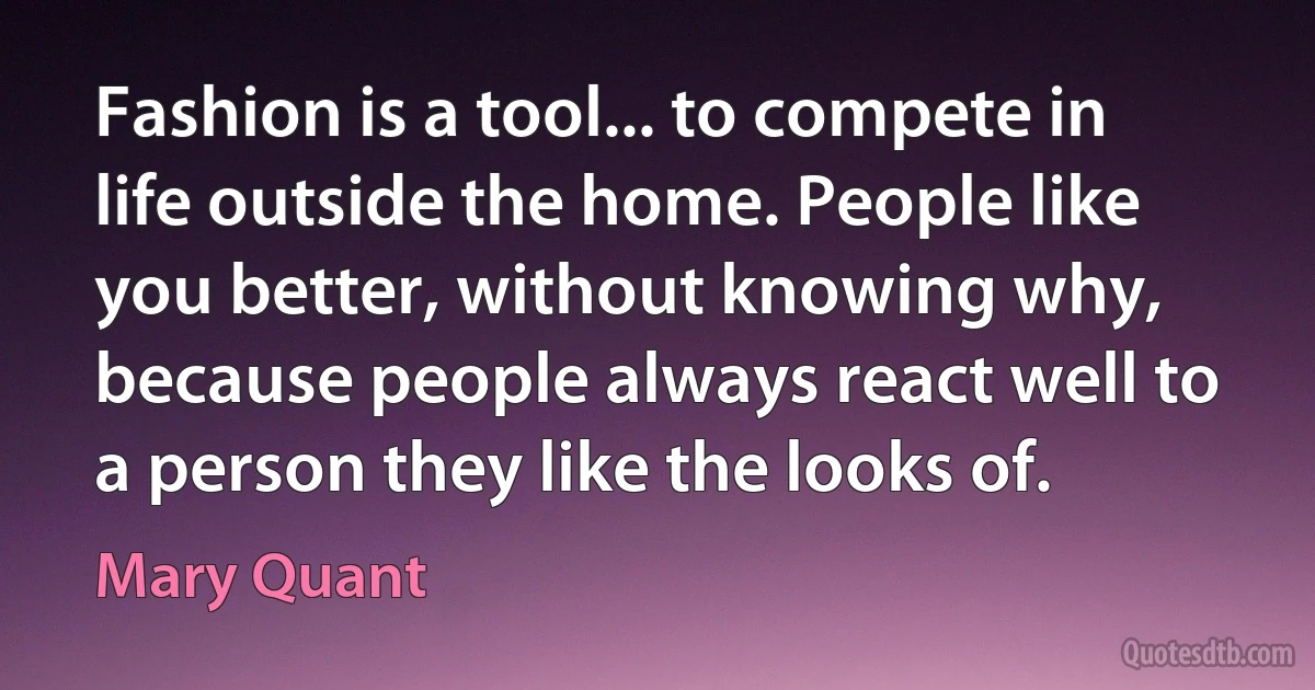 Fashion is a tool... to compete in life outside the home. People like you better, without knowing why, because people always react well to a person they like the looks of. (Mary Quant)