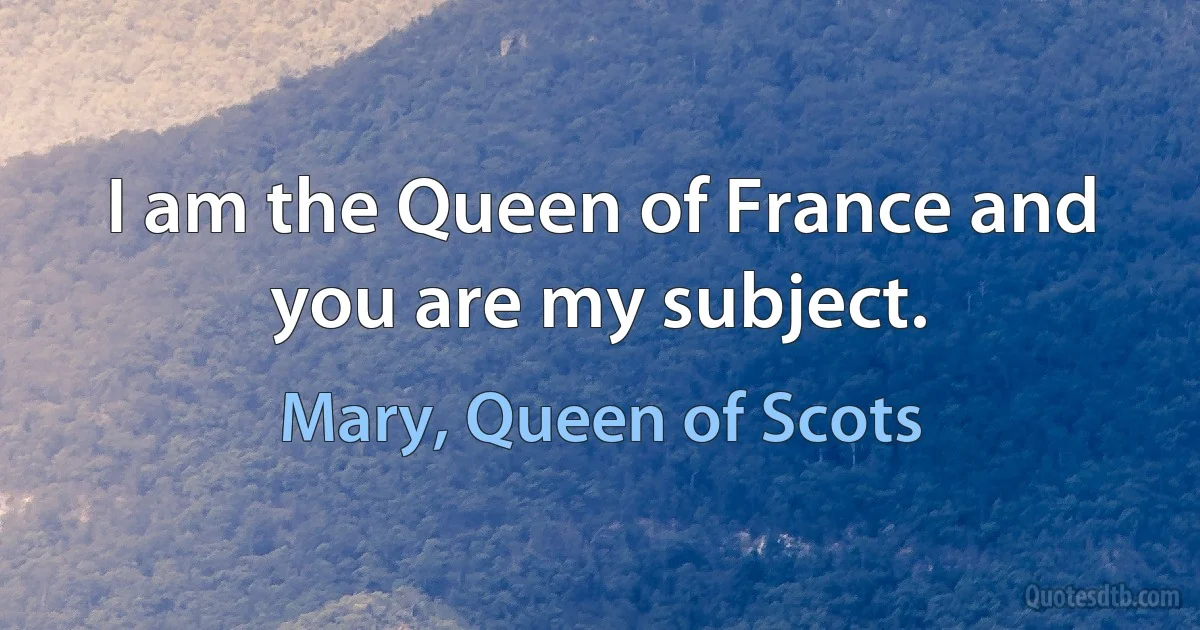 I am the Queen of France and you are my subject. (Mary, Queen of Scots)