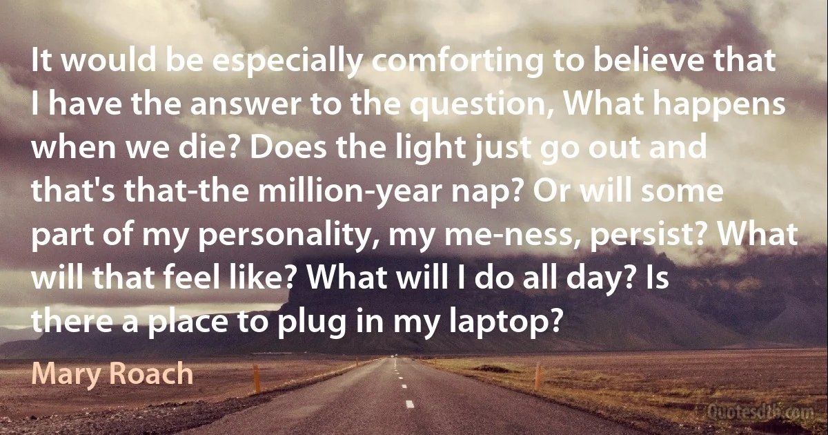 It would be especially comforting to believe that I have the answer to the question, What happens when we die? Does the light just go out and that's that-the million-year nap? Or will some part of my personality, my me-ness, persist? What will that feel like? What will I do all day? Is there a place to plug in my laptop? (Mary Roach)