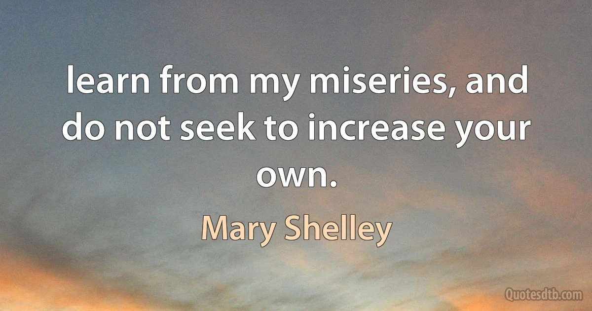 learn from my miseries, and do not seek to increase your own. (Mary Shelley)