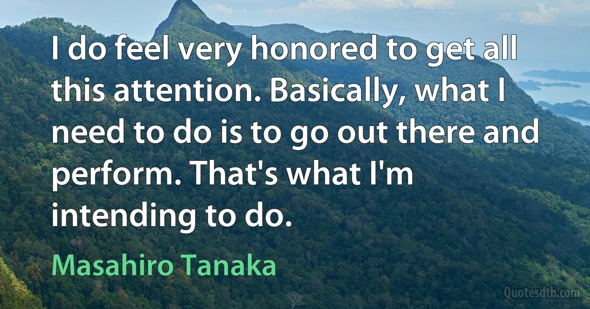 I do feel very honored to get all this attention. Basically, what I need to do is to go out there and perform. That's what I'm intending to do. (Masahiro Tanaka)