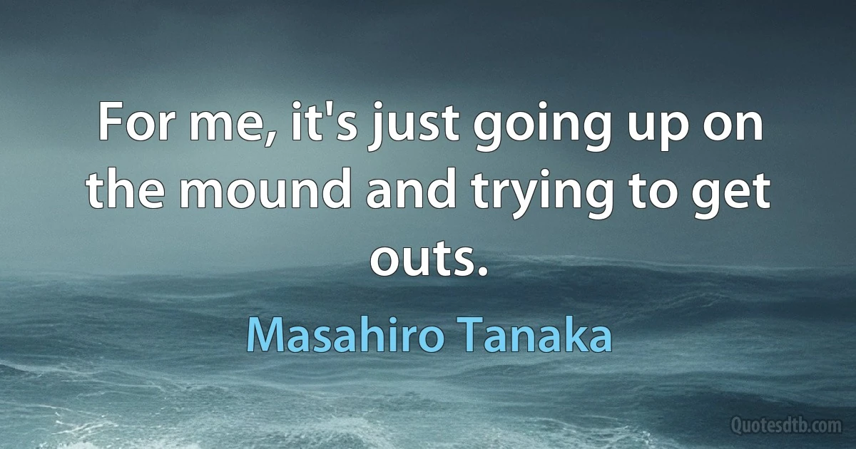 For me, it's just going up on the mound and trying to get outs. (Masahiro Tanaka)